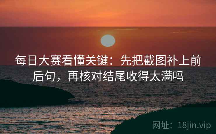 每日大赛看懂关键：先把截图补上前后句，再核对结尾收得太满吗