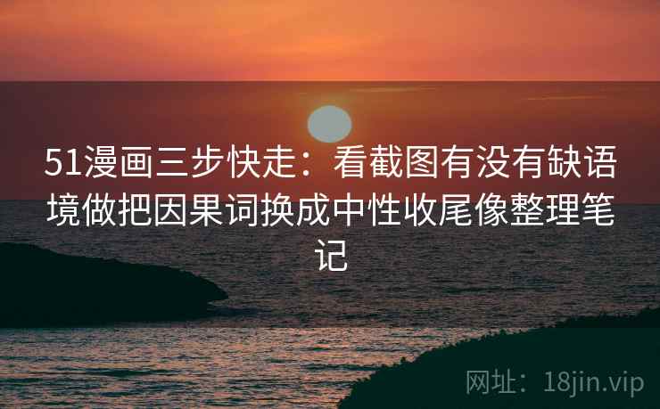 51漫画三步快走：看截图有没有缺语境做把因果词换成中性收尾像整理笔记