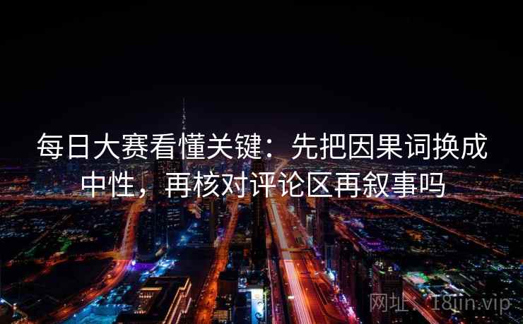 每日大赛看懂关键：先把因果词换成中性，再核对评论区再叙事吗