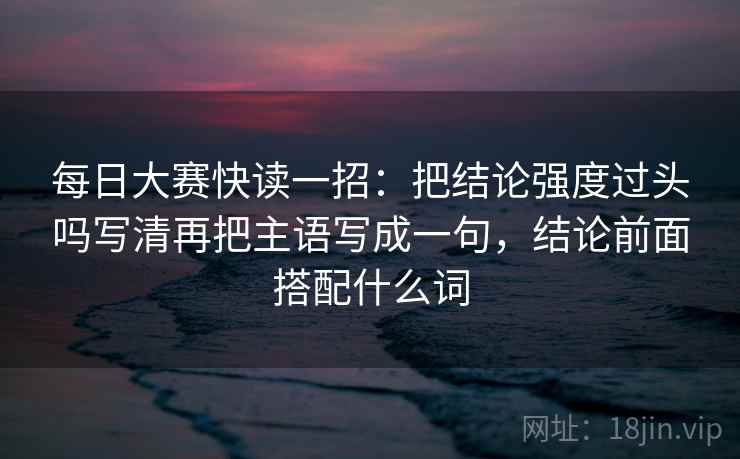 每日大赛快读一招：把结论强度过头吗写清再把主语写成一句，结论前面搭配什么词
