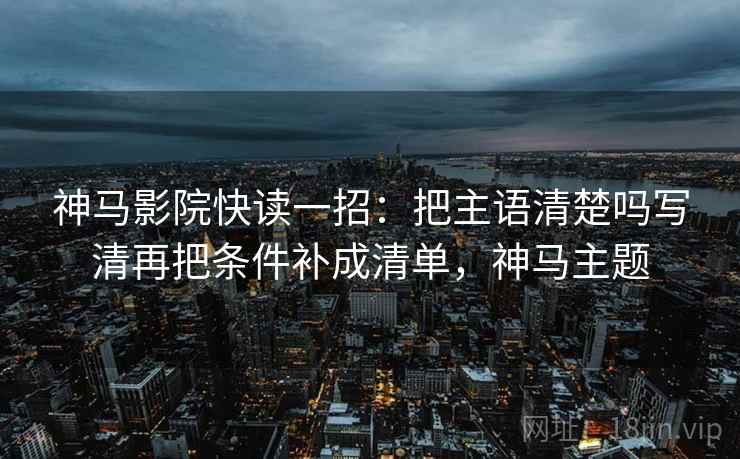 神马影院快读一招：把主语清楚吗写清再把条件补成清单，神马主题