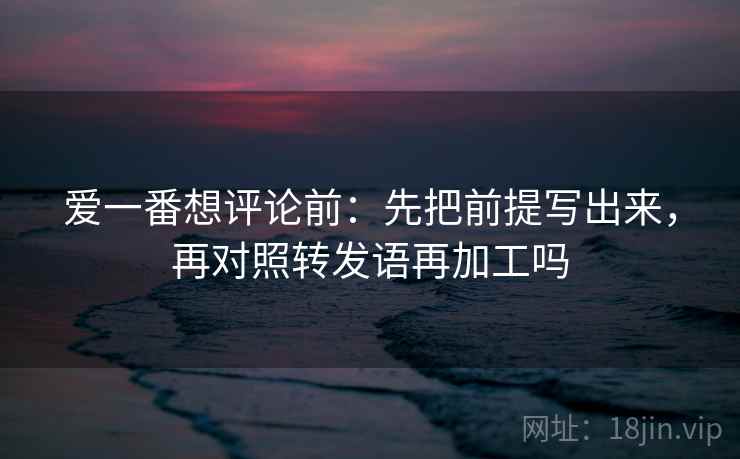爱一番想评论前：先把前提写出来，再对照转发语再加工吗