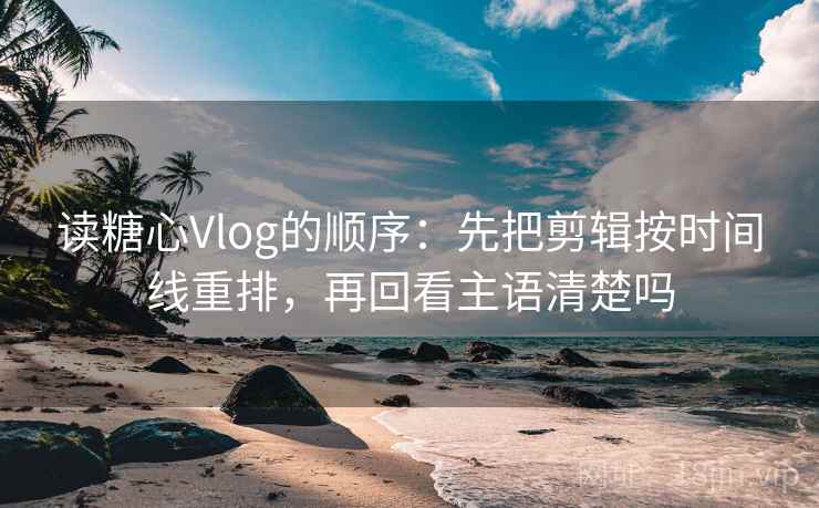 读糖心Vlog的顺序：先把剪辑按时间线重排，再回看主语清楚吗