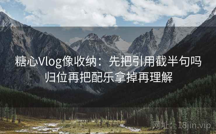 糖心Vlog像收纳：先把引用截半句吗归位再把配乐拿掉再理解
