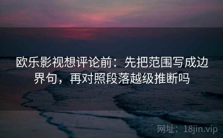 欧乐影视想评论前：先把范围写成边界句，再对照段落越级推断吗