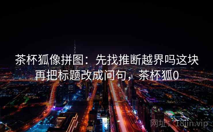 茶杯狐像拼图：先找推断越界吗这块再把标题改成问句，茶杯狐0