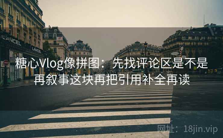 糖心Vlog像拼图：先找评论区是不是再叙事这块再把引用补全再读