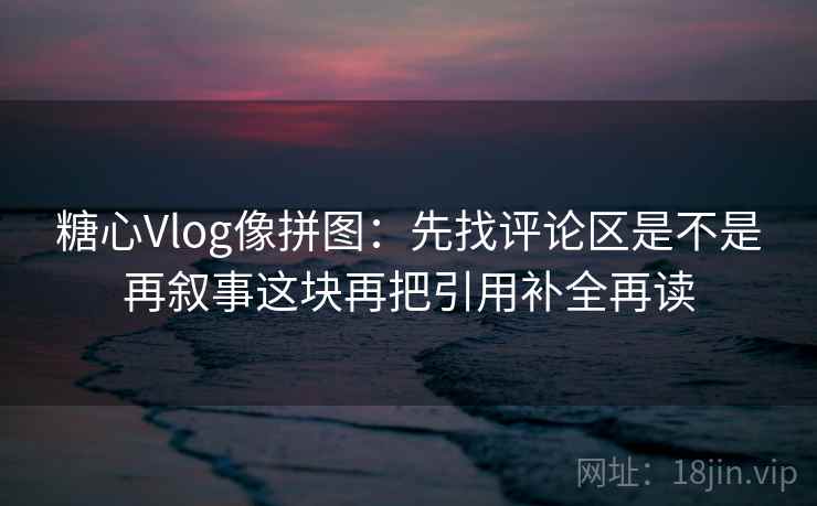 糖心Vlog像拼图：先找评论区是不是再叙事这块再把引用补全再读