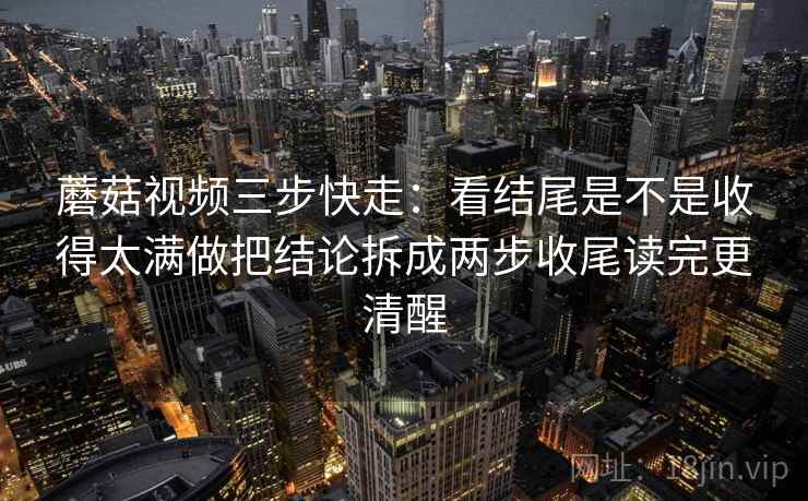 蘑菇视频三步快走：看结尾是不是收得太满做把结论拆成两步收尾读完更清醒