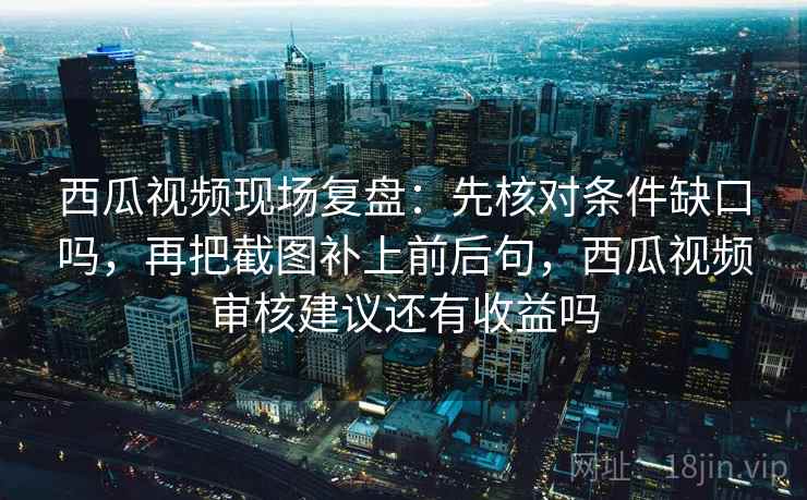 西瓜视频现场复盘：先核对条件缺口吗，再把截图补上前后句，西瓜视频审核建议还有收益吗