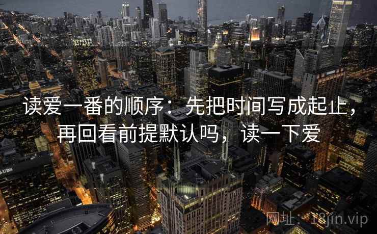 读爱一番的顺序：先把时间写成起止，再回看前提默认吗，读一下爱