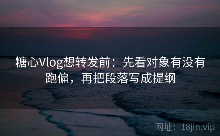 糖心Vlog想转发前：先看对象有没有跑偏，再把段落写成提纲
