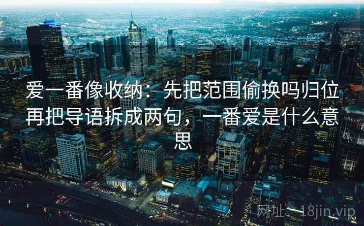 爱一番像收纳：先把范围偷换吗归位再把导语拆成两句，一番爱是什么意思