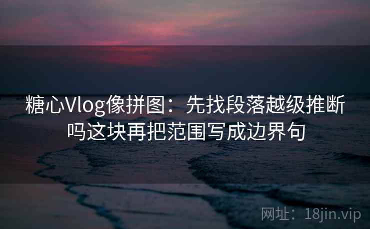 糖心Vlog像拼图：先找段落越级推断吗这块再把范围写成边界句