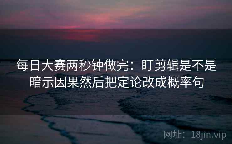 每日大赛两秒钟做完：盯剪辑是不是暗示因果然后把定论改成概率句