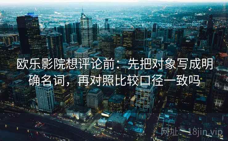 欧乐影院想评论前：先把对象写成明确名词，再对照比较口径一致吗