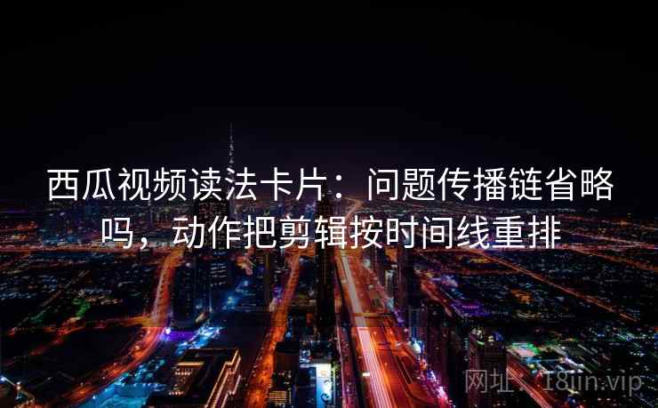 西瓜视频读法卡片：问题传播链省略吗，动作把剪辑按时间线重排