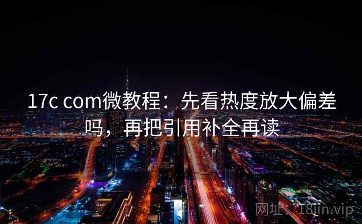 17c com微教程：先看热度放大偏差吗，再把引用补全再读