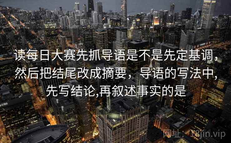 读每日大赛先抓导语是不是先定基调，然后把结尾改成摘要，导语的写法中,先写结论,再叙述事实的是
