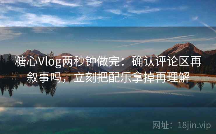糖心Vlog两秒钟做完：确认评论区再叙事吗，立刻把配乐拿掉再理解