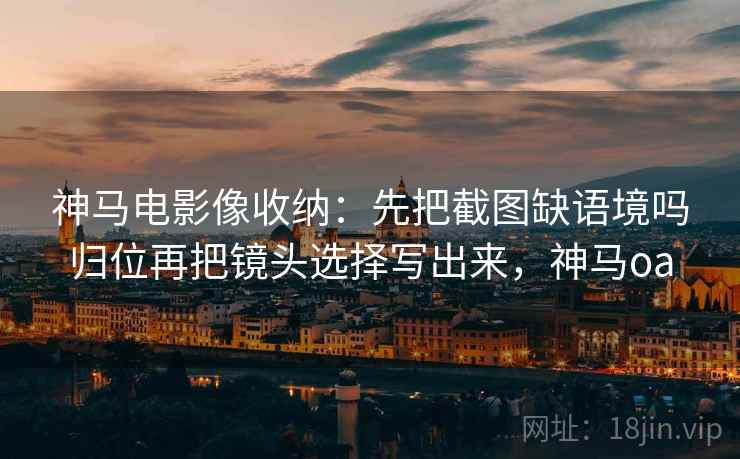 神马电影像收纳：先把截图缺语境吗归位再把镜头选择写出来，神马oa