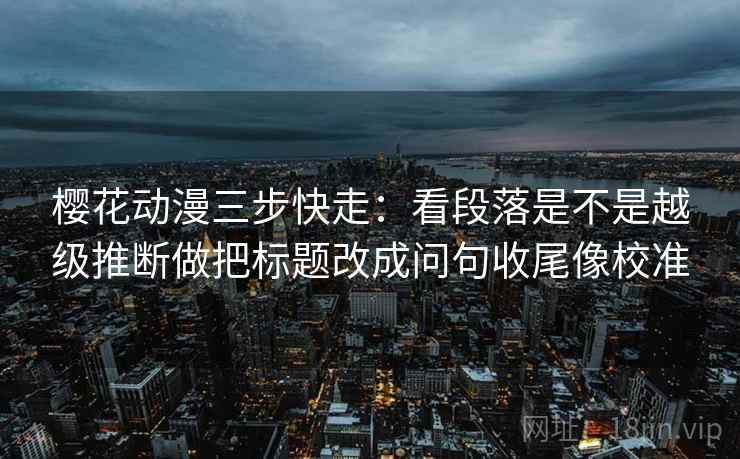 樱花动漫三步快走：看段落是不是越级推断做把标题改成问句收尾像校准