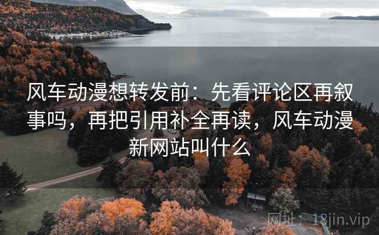 风车动漫想转发前：先看评论区再叙事吗，再把引用补全再读，风车动漫新网站叫什么