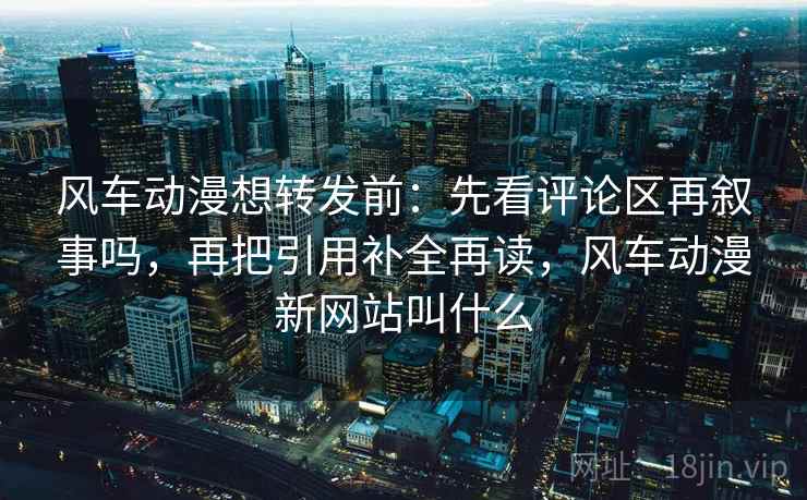 风车动漫想转发前：先看评论区再叙事吗，再把引用补全再读，风车动漫新网站叫什么