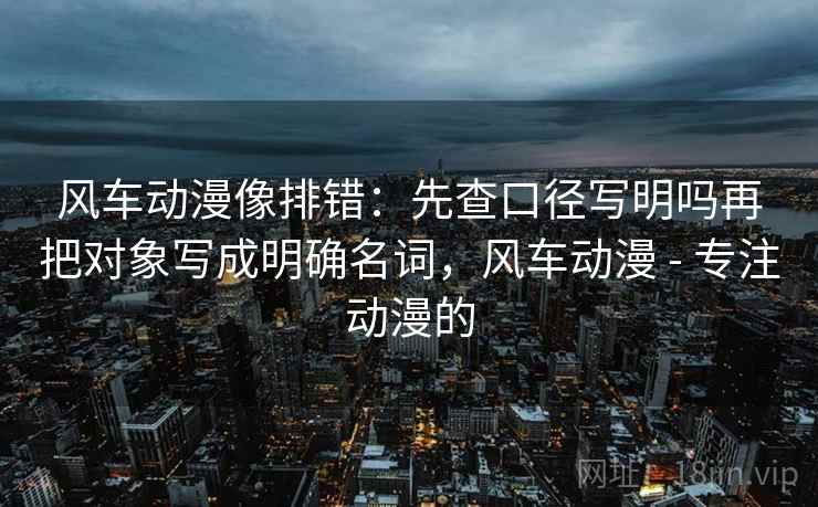 风车动漫像排错：先查口径写明吗再把对象写成明确名词，风车动漫 - 专注动漫的