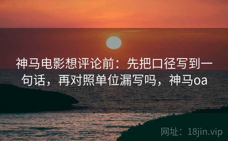 神马电影想评论前：先把口径写到一句话，再对照单位漏写吗，神马oa