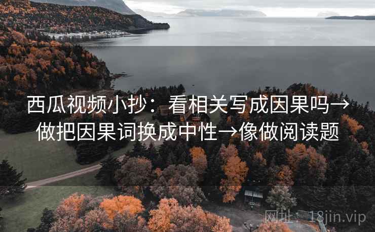 西瓜视频小抄：看相关写成因果吗→做把因果词换成中性→像做阅读题