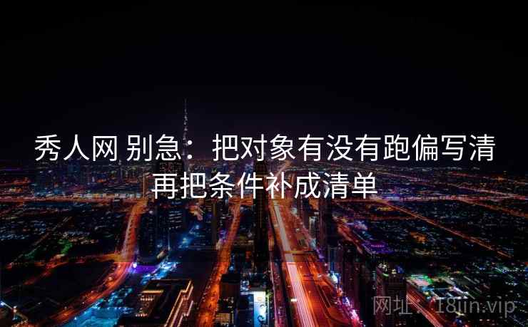 秀人网 别急：把对象有没有跑偏写清再把条件补成清单