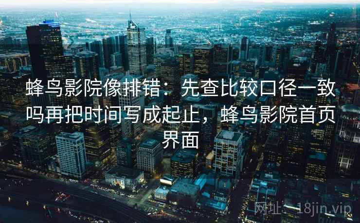 蜂鸟影院像排错：先查比较口径一致吗再把时间写成起止，蜂鸟影院首页界面