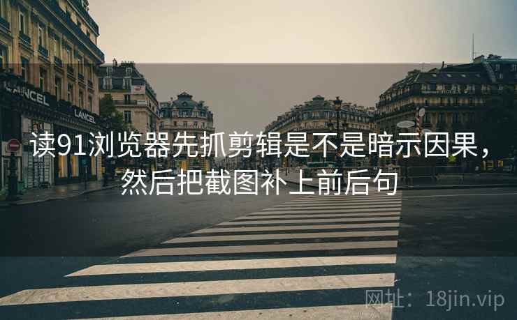 读91浏览器先抓剪辑是不是暗示因果，然后把截图补上前后句