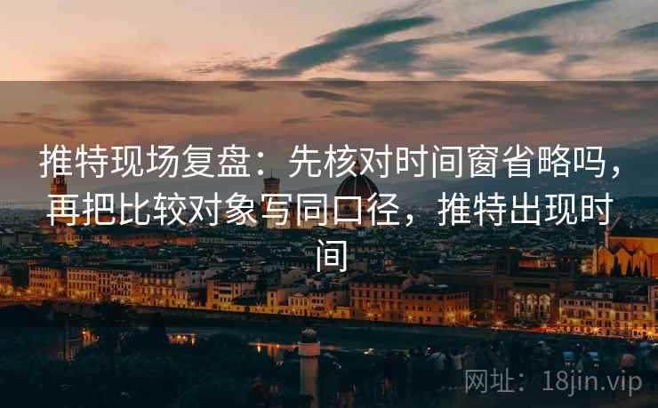 推特现场复盘：先核对时间窗省略吗，再把比较对象写同口径，推特出现时间