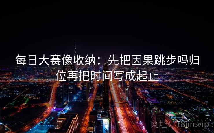 每日大赛像收纳：先把因果跳步吗归位再把时间写成起止