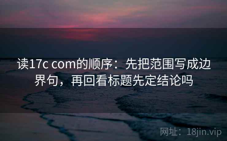 读17c com的顺序：先把范围写成边界句，再回看标题先定结论吗