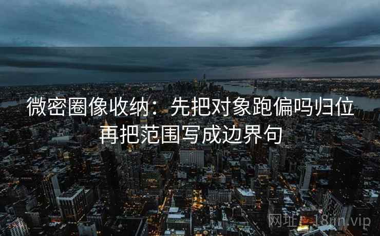 微密圈像收纳：先把对象跑偏吗归位再把范围写成边界句