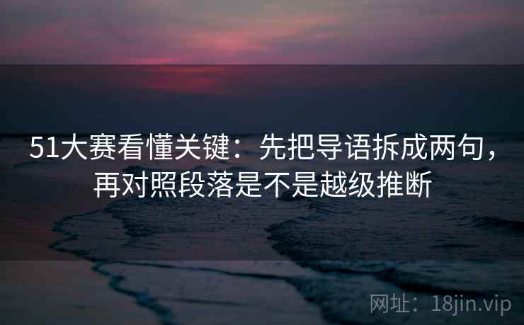 51大赛看懂关键：先把导语拆成两句，再对照段落是不是越级推断