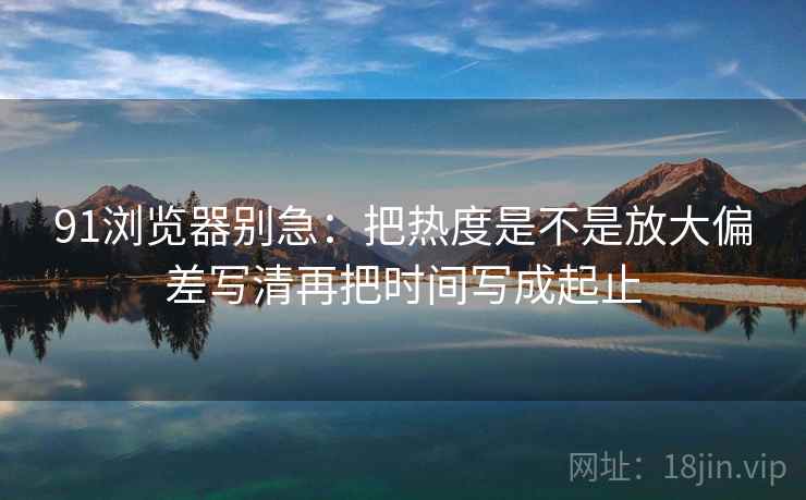 91浏览器别急：把热度是不是放大偏差写清再把时间写成起止