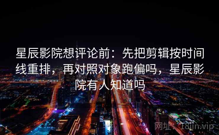 星辰影院想评论前：先把剪辑按时间线重排，再对照对象跑偏吗，星辰影院有人知道吗