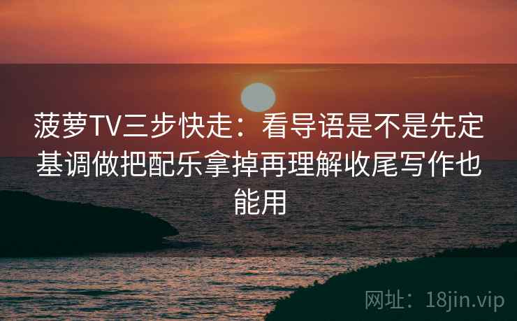 菠萝TV三步快走：看导语是不是先定基调做把配乐拿掉再理解收尾写作也能用