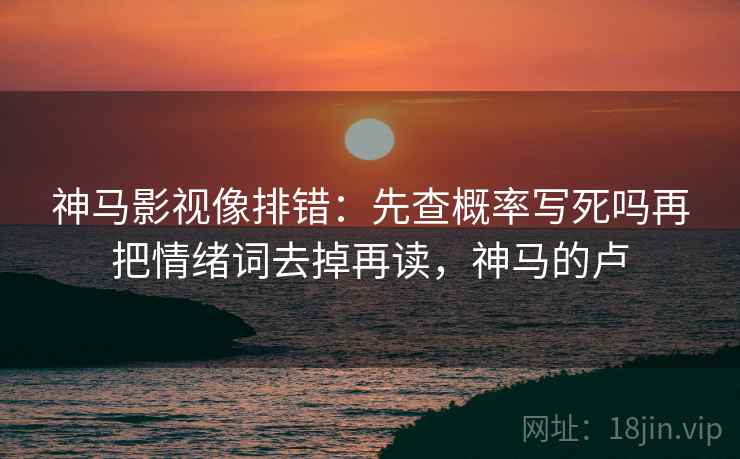 神马影视像排错：先查概率写死吗再把情绪词去掉再读，神马的卢