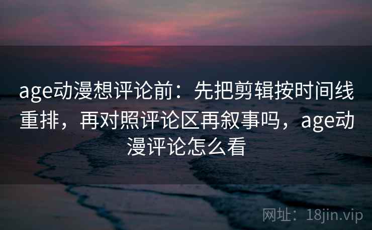 age动漫想评论前：先把剪辑按时间线重排，再对照评论区再叙事吗，age动漫评论怎么看