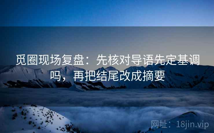 觅圈现场复盘：先核对导语先定基调吗，再把结尾改成摘要