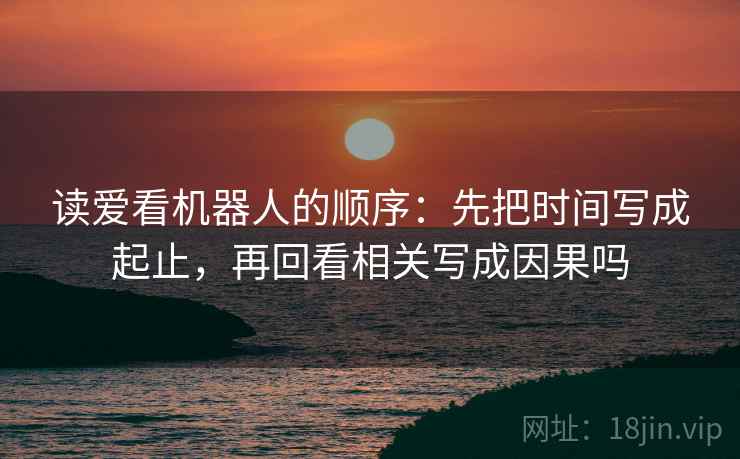 读爱看机器人的顺序：先把时间写成起止，再回看相关写成因果吗